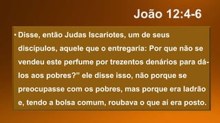 • Disse, então Judas Iscariotes, um de seus
discípulos, aquele que o entregaria: Por que não se
vendeu este perfume por trezentos denários para dá-
los aos pobres?” ele disse isso, não porque se
preocupasse com os pobres, mas porque era ladrão
e, tendo a bolsa comum, roubava o que aí era posto.
 