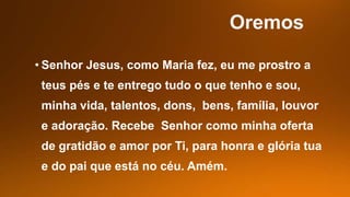 • Senhor Jesus, como Maria fez, eu me prostro a
teus pés e te entrego tudo o que tenho e sou,
minha vida, talentos, dons, bens, família, louvor
e adoração. Recebe Senhor como minha oferta
de gratidão e amor por Ti, para honra e glória tua
e do pai que está no céu. Amém.
 
