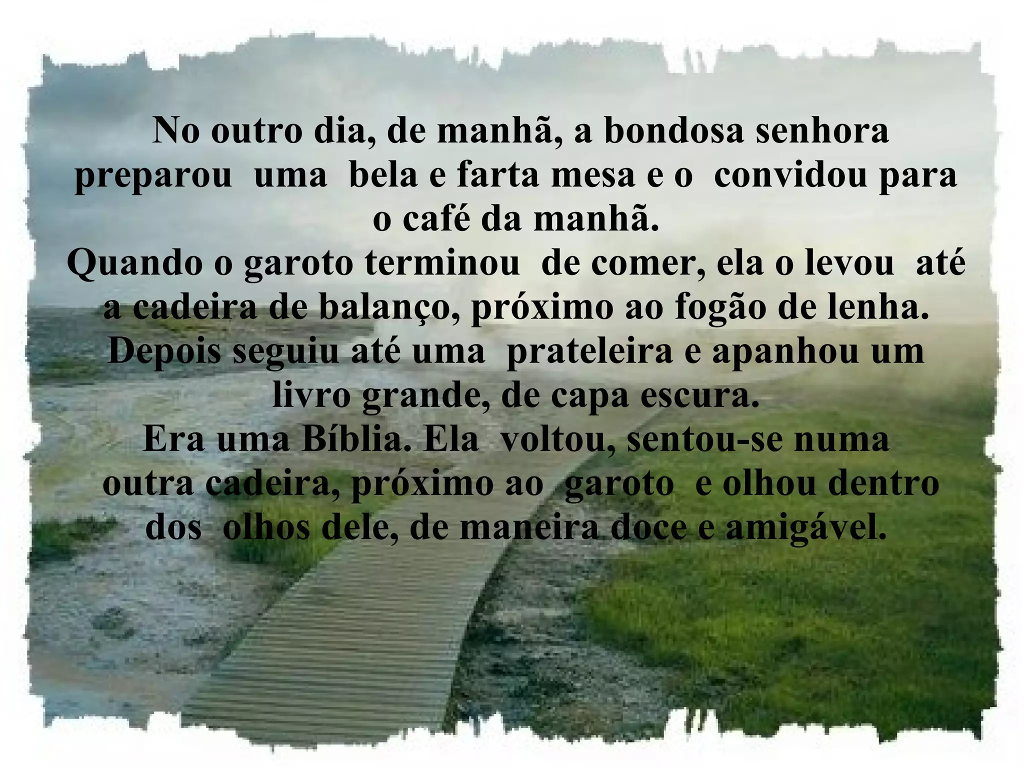 No outro dia, de manhã, a bondosa senhora preparou  uma  bela e farta mesa e o  convidou para o café da manhã. Quando o garoto terminou  de comer, ela o levou  até a cadeira de balanço, próximo ao fogão de lenha. Depois seguiu até uma  prateleira e apanhou um livro grande, de capa escura. Era uma Bíblia. Ela  voltou, sentou-se numa  outra cadeira, próximo ao  garoto  e olhou dentro dos  olhos dele, de maneira doce e amigável. 