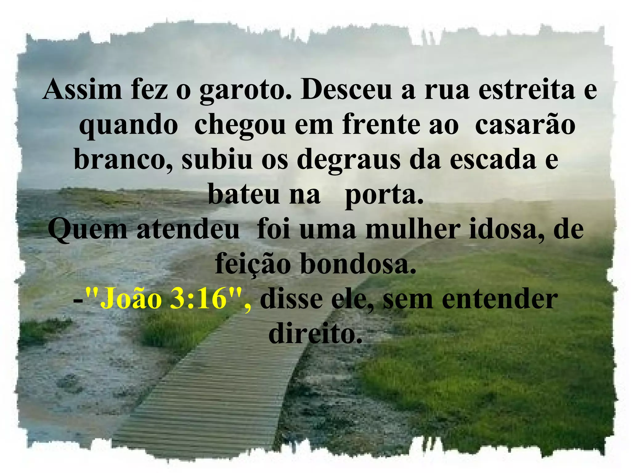   Assim fez o garoto. Desceu a rua estreita e    quando  chegou em frente ao  casarão branco, subiu os degraus da escada e bateu na   porta. Quem atendeu  foi uma mulher idosa, de feição bondosa. - "João 3:16",  disse ele, sem entender direito. 