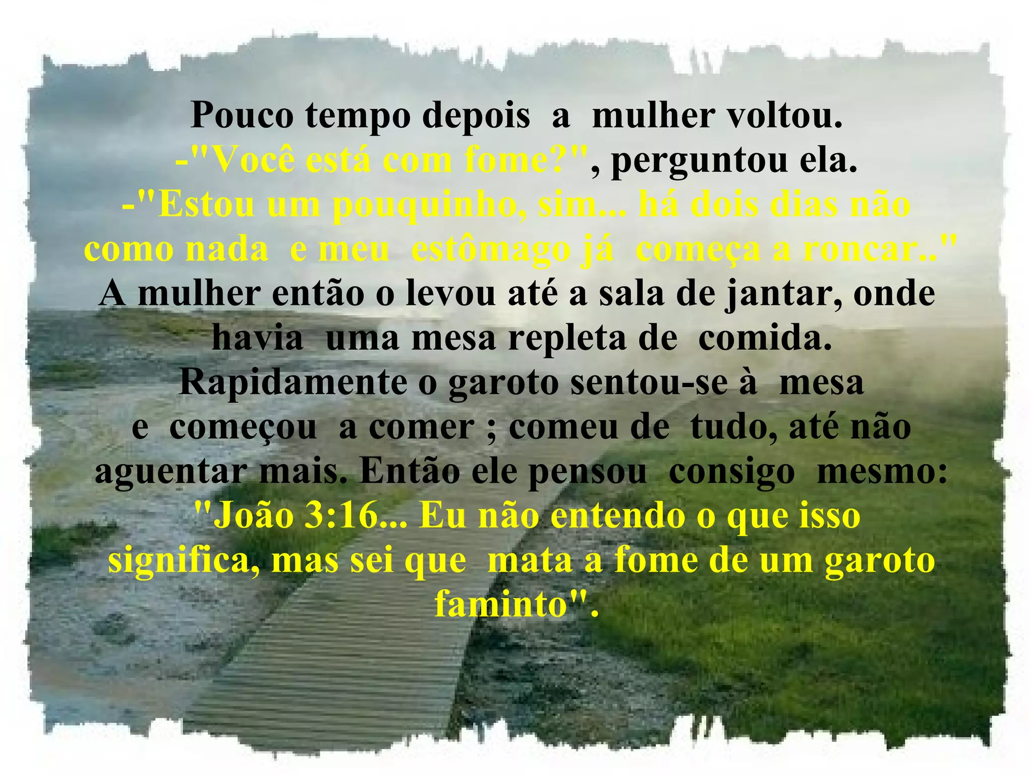 Pouco tempo depois  a  mulher voltou. -"Você está com fome?" , perguntou ela. -"Estou um pouquinho, sim... há dois dias não  como nada  e meu  estômago já  começa a roncar.." A mulher então o levou até a sala de jantar, onde  havia  uma mesa repleta de  comida.  Rapidamente o garoto sentou-se à  mesa  e  começou  a comer ; comeu de  tudo, até não  aguentar mais. Então ele pensou  consigo  mesmo:   "João 3:16... Eu não entendo o que isso  significa, mas sei que  mata a fome de um garoto faminto". 