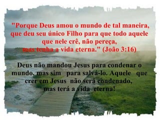 "Porque Deus amou o mundo de tal maneira, que deu seu único Filho para que todo aquele que nele crê, não pereça, mas tenha a vida eterna." (João 3:16) Deus não mandou Jesus para condenar o mundo, mas sim   para salvá-lo. Aquele   que crer em Jesus  não será condenado,  mas terá a vida  eterna! 