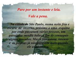     Pare por um instante e leia.  Vale a pena.      Na cidade de São Paulo, numa noite fria e escura  de  inverno, próximo a uma  esquina por onde passavam várias pessoas, um garotinho  vendia balas a fim de conseguir alguns trocados. Mas o frio estava  intenso e  as pessoas já não paravam mais quando ele as chamava.   