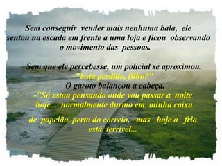    Sem conseguir  vender mais nenhuma bala,  ele   sentou na escada em frente a uma loja e ficou  observando o movimento das  pessoas.     Sem que ele percebesse, um policial se aproximou. -"Está perdido, filho?"   O garoto balançou a cabeça. -"Só estou pensando onde vou passar a  noite  hoje...  normalmente durmo em  minha caixa de  papelão, perto do correio,   mas   hoje o   frio está  terrível... 