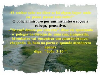 -O  senhor sabe me dizer se há algum lugar  onde eu  possa  passar esta noite?" O policial mirou-o por uns instantes e coçou a cabeça,  pensativo.  -"Se você descer por esta rua", disse ele apontando o  polegar na direção de  uma rua, à esquerda, lá embaixo vai  encontrar um casarão branco; chegando  lá, bata na porta e  quando atenderem apenas  diga:  "João  3:16 ". 