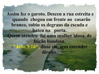   Assim fez o garoto. Desceu a rua estreita e    quando  chegou em frente ao  casarão branco, subiu os degraus da escada e bateu na   porta. Quem atendeu  foi uma mulher idosa, de feição bondosa. - "João 3:16",  disse ele, sem entender direito. 
