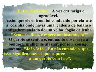 - "Entre, meu filho".  A voz era meiga e agradável. Assim que ele entrou, foi conduzido por ela  até a  cozinha onde havia uma  cadeira de balanço antiga,bem ao lado de um velho  fogão de lenha  -"Sente-se, filho, e espere um instante, tá?" O garoto se sentou e, enquanto observava a bondosa  mulher se afastar, pensou  consigo mesmo:  "João 3:16... Eu não entendo o  que isso  significa mas sei que  aquece  a um garoto com frio". 