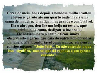 Cerca de meia  hora depois a bondosa mulher voltou  e levou o  garoto até um quarto onde  havia uma cama de madeira,  a  antiga, mas grande e confortável. Ela o abraçou, deu-lhe um beijo na testa e, após  deitá-  lo na cama, desligou  a luz e saiu. Ele se virou para o canto e ficou  imóvel, observando a garoa  que caía do outro lado do vidro  da janela. E ali, confortável como nunca,  ele pensou consigo mesmo:   "João 3:16... Eu não entendo  o que isso   significa,  mas sei que dá repouso a um garoto cansado". 