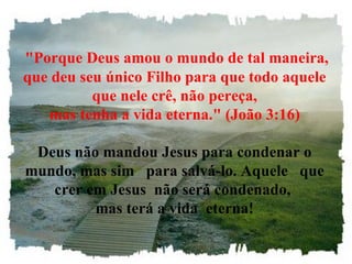 "Porque Deus amou o mundo de tal maneira, que deu seu único Filho para que todo aquele que nele crê, não pereça, mas tenha a vida eterna." (João 3:16) Deus não mandou Jesus para condenar o mundo, mas sim   para salvá-lo. Aquele   que crer em Jesus  não será condenado,  mas terá a vida  eterna! 