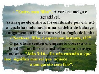 - "Entre, meu filho".  A voz era meiga e agradável. Assim que ele entrou, foi conduzido por ela  até a  cozinha onde havia uma  cadeira de balanço antiga,bem ao lado de um velho  fogão de lenha  -"Sente-se, filho, e espere um instante, tá?" O garoto se sentou e, enquanto observava a bondosa  mulher se afastar, pensou  consigo mesmo:  "João 3:16... Eu não entendo o  que isso  significa mas sei que  aquece  a um garoto com frio". 