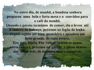 No outro dia, de manhã, a bondosa senhora
preparou uma bela e farta mesa e o convidou para
                  o café da manhã.
Quando o garoto terminou de comer, ela o levou até
 a cadeira de balanço, próximo ao fogão de lenha.
  Depois seguiu até uma prateleira e apanhou um
           livro grande, de capa escura.
    Era uma Bíblia. Ela voltou, sentou-se numa
 outra cadeira, próximo ao garoto e olhou dentro
    dos olhos dele, de maneira doce e amigável.
 