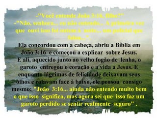 -"Você entende João 3:16, filho?"
 -"Não, senhora... eu não entendo... A primeira vez
  que ouvi isso foi ontem à noite... um policial que
                       falou...".
   Ela concordou com a cabeça, abriu a Bíblia em
    João 3:16 e começou a explicar sobre Jesus.
   E ali, aquecido junto ao velho fogão de lenha, o
    garoto entregou o coração e a vida a Jesus. E
   enquanto lágrimas de felicidade deixavam seus
  olhos e rolavam face à baixo, ele pensou consigo
mesmo: "João 3:16... ainda não entendo muito bem
o que isso significa, mas agora sei que isso faz um
    garoto perdido se sentir realmente seguro" .
 