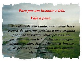    Pare por um instante e leia. 
              Vale a pena.
   Na cidade de São Paulo, numa noite fria e 
escura  de  inverno, próximo a uma  esquina 
   por onde passavam várias pessoas, um 
 garotinho  vendia balas a fim de conseguir 
 alguns trocados. Mas o frio estava  intenso 
 e  as pessoas já não paravam mais quando 
               ele as chamava.
 
