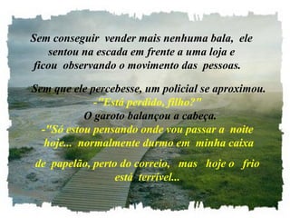   Sem conseguir  vender mais nenhuma bala,  ele
      sentou na escada em frente a uma loja e 
  ficou  observando o movimento das  pessoas.

 Sem que ele percebesse, um policial se aproximou.
                 -"Está perdido, filho?"
               O garoto balançou a cabeça.
   -"Só estou pensando onde vou passar a  noite 
    hoje...  normalmente durmo em  minha caixa
  de  papelão, perto do correio,   mas   hoje o   frio 
                    está  terrível...
 