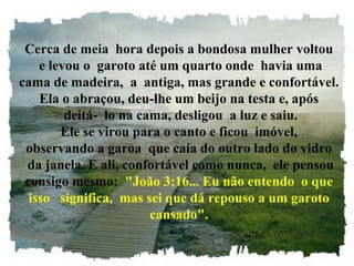 Cerca de meia hora depois a bondosa mulher voltou
    e levou o garoto até um quarto onde havia uma
cama de madeira, a antiga, mas grande e confortável.
    Ela o abraçou, deu-lhe um beijo na testa e, após
         deitá- lo na cama, desligou a luz e saiu.
        Ele se virou para o canto e ficou imóvel,
 observando a garoa que caía do outro lado do vidro
 da janela. E ali, confortável como nunca, ele pensou
 consigo mesmo: "João 3:16... Eu não entendo o que
  isso significa, mas sei que dá repouso a um garoto
                        cansado".
 