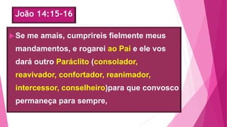 João 14:15-16
Se me amais, cumprireis fielmente meus
mandamentos, e rogarei ao Pai e ele vos
dará outro Paráclito (consolador,
reavivador, confortador, reanimador,
intercessor, conselheiro)para que convosco
permaneça para sempre,
 