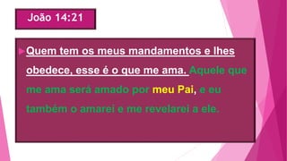 João 14:21
Quem tem os meus mandamentos e lhes
obedece, esse é o que me ama. Aquele que
me ama será amado por meu Pai, e eu
também o amarei e me revelarei a ele.
 