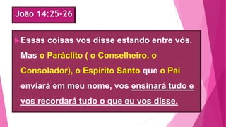 João 14:25-26
Essas coisas vos disse estando entre vós.
Mas o Paráclito ( o Conselheiro, o
Consolador), o Espírito Santo que o Pai
enviará em meu nome, vos ensinará tudo e
vos recordará tudo o que eu vos disse.
 