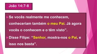 João 14:7-8
Se vocês realmente me conhecem,
conheceriam também o meu Pai. Já agora
vocês o conhecem e o têm visto”.
Disse Filipe: “Senhor, mostra-nos o Pai, e
isso nos basta”.
 