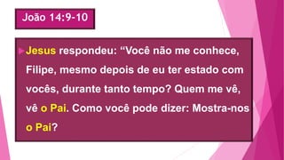 João 14:9-10
Jesus respondeu: “Você não me conhece,
Filipe, mesmo depois de eu ter estado com
vocês, durante tanto tempo? Quem me vê,
vê o Pai. Como você pode dizer: Mostra-nos
o Pai?
 