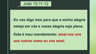 z
João 15:11-12
 Eu vos digo isso para que a minha alegria
esteja em vós e vossa alegria seja plena.
 Este é meu mandamento: amai-vos uns
aos outros como eu vos amei.
 
