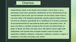 z
Oremos:
 Amado Senhor Jesus, tu me amaste como também o Pai te amou, e se eu
permaneço no teu amor, guardando, obedecendo os teus mandamentos.O teu
mandamento é que eu ame, que nos amemos uns aos outros, assim como tu
nos amas. Nisto o Pai Celestial é glorificado, quando produzo muitos frutos e
me torno teu discípulo, aprendendo de ti a obediência. E tu me dás a promessa
de que permanecendo em tuas palavras posso pedir o que quiser e terei. Eu
peço o teu Reino e a perfeita vontade do Pai, em mim, em minha família, na
Igreja, no Brasil, em Israel e em toda a terra. Vem Senhor reinar e julgar toda
malignidade, todo pecado toda corrupção mental e moral no brasil. Vem
repreender a Idolatria e feitiçaria, a impureza, a violência, a mentira, o engano, e
estabelecer o teu Reino de justiça e paz. Amém.
 
