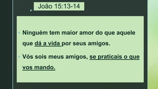 z
João 15:13-14
 Ninguém tem maior amor do que aquele
que dá a vida por seus amigos.
 Vós sois meus amigos, se praticais o que
vos mando.
 