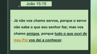 z
João 15:15
 Já não vos chamo servos, porque o servo
não sabe o que seu senhor faz; mas vos
chamo amigos, porque tudo o que ouvi de
meu Pai vos dei a conhecer.
 