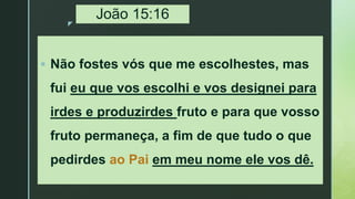 z
João 15:16
 Não fostes vós que me escolhestes, mas
fui eu que vos escolhi e vos designei para
irdes e produzirdes fruto e para que vosso
fruto permaneça, a fim de que tudo o que
pedirdes ao Pai em meu nome ele vos dê.
 