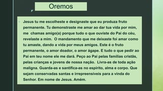 z
Oremos
 Jesus tu me escolheste e designaste que eu produza fruto
permanente. Tu demonstraste me amar ao dar tua vida por mim,
me chamas amigo(a) porque tudo o que ouviste do Pai do céu,
revelaste a mim. O mandamento que me deixaste foi amar como
tu amaste, dando a vida por meus amigos. Este é o fruto
permanente, o amor doador, o amor ágape. E tudo o que pedir ao
Pai em teu nome ele me dará. Peço ao Pai pelas famílias cristãs,
pelas crianças e jovens de nossa nação. Livra-as de toda ação
maligna. Guarda-as e santifica-as no espírito, alma e corpo. Que
sejam conservadas santas e irrepreensíveis para a vinda do
Senhor. Em nome de Jesus. Amém.
 