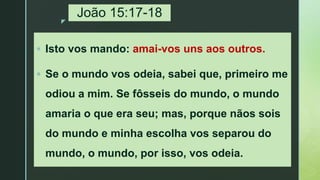z
João 15:17-18
 Isto vos mando: amai-vos uns aos outros.
 Se o mundo vos odeia, sabei que, primeiro me
odiou a mim. Se fôsseis do mundo, o mundo
amaria o que era seu; mas, porque nãos sois
do mundo e minha escolha vos separou do
mundo, o mundo, por isso, vos odeia.
 
