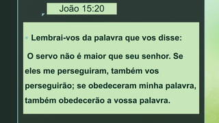 z
João 15:20
 Lembrai-vos da palavra que vos disse:
O servo não é maior que seu senhor. Se
eles me perseguiram, também vos
perseguirão; se obedeceram minha palavra,
também obedecerão a vossa palavra.
 