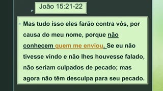z
João 15:21-22
 Mas tudo isso eles farão contra vós, por
causa do meu nome, porque não
conhecem quem me enviou. Se eu não
tivesse vindo e não lhes houvesse falado,
não seriam culpados de pecado; mas
agora não têm desculpa para seu pecado.
 