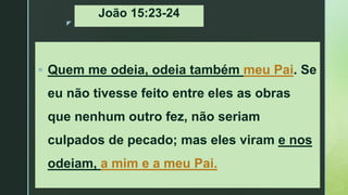 z
João 15:23-24
 Quem me odeia, odeia também meu Pai. Se
eu não tivesse feito entre eles as obras
que nenhum outro fez, não seriam
culpados de pecado; mas eles viram e nos
odeiam, a mim e a meu Pai.
 