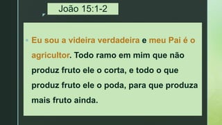 z
João 15:1-2
 Eu sou a videira verdadeira e meu Pai é o
agricultor. Todo ramo em mim que não
produz fruto ele o corta, e todo o que
produz fruto ele o poda, para que produza
mais fruto ainda.
 