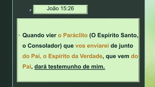 z João 15:26
 Quando vier o Paráclito (O Espírito Santo,
o Consolador) que vos enviarei de junto
do Pai, o Espírito da Verdade, que vem do
Pai, dará testemunho de mim.
 