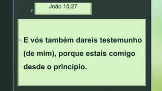 z
João 15:27
 E vós também dareis testemunho
(de mim), porque estais comigo
desde o princípio.
 