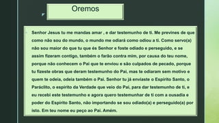 z
Oremos
 Senhor Jesus tu me mandas amar , e dar testemunho de ti. Me prevines de que
como não sou do mundo, o mundo me odiará como odiou a ti. Como servo(a)
não sou maior do que tu que és Senhor e foste odiado e perseguido, e se
assim fizeram contigo, também o farão contra mim, por causa do teu nome,
porque não conhecem o Pai que te enviou e são culpados de pecado, porque
tu fizeste obras que deram testemunho do Pai, mas te odiaram sem motivo e
quem te odeia, odeia também o Pai. Senhor tu já enviaste o Espírito Santo, o
Paráclito, o espírito da Verdade que veio do Pai, para dar testemunho de ti, e
eu recebi este testemunho e agora quero testemunhar de ti com a ousadia e
poder do Espírito Santo, não importando se sou odiado(a) e perseguido(a) por
isto. Em teu nome eu peço ao Pai. Amém.
 