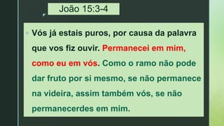 z
João 15:3-4
 Vós já estais puros, por causa da palavra
que vos fiz ouvir. Permanecei em mim,
como eu em vós. Como o ramo não pode
dar fruto por si mesmo, se não permanece
na videira, assim também vós, se não
permanecerdes em mim.
 