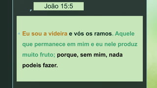 z
João 15:5
 Eu sou a videira e vós os ramos. Aquele
que permanece em mim e eu nele produz
muito fruto; porque, sem mim, nada
podeis fazer.
 