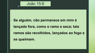 z
João 15:6
 Se alguém, não permanece em mim é
lançado fora, como o ramo e seca; tais
ramos são recolhidos, lançados ao fogo e
se queimam.
 