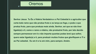 z
Oremos
 Senhor Jesus Tu És a Videira Verdadeira e o Pai Celestial é o agricultor que
corta todo ramo que não produz fruto e os lança ao fogo, e poda o que
produz fruto, para que produza mais ainda. Senhor, sei que se não tiver
ligado(a) a ti, como o ramo a videira, não produzirei fruto, por isto decido
sempre permanecer em ti e não importa quantas podas terei que sofrer,
quero estar ligado(a) a ti, para produzir muitos frutos que glorifiquem a Ti e
ao Pai celestial. Eu em ti e tu em mim, para sempre. Amém.
 