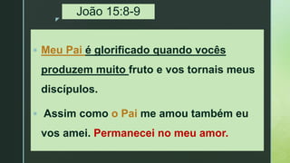 z
João 15:8-9
 Meu Pai é glorificado quando vocês
produzem muito fruto e vos tornais meus
discípulos.
 Assim como o Pai me amou também eu
vos amei. Permanecei no meu amor.
 