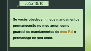 z
João 15:10
 Se vocês obedecem meus mandamentos
permanecerão no meu amor, como
guardei os mandamentos de meu Pai e
permaneço no seu amor.
 