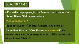 João 19:14-15
 Era o dia da preparação da Páscoa, perto da sexta-
feira. Disse Pilatos aos judeus:
“Eis o vosso rei!”
 Eles gritavam: “À morte! À morte! Crucifica-o!”
Disse-lhes Pilatos: “Crucificarei o vosso rei?” Os
chefes dos sacerdotes responderam: “Não temos outro
rei a não ser César!”
 