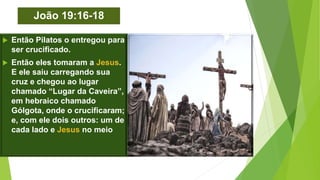 João 19:16-18
 Então Pilatos o entregou para
ser crucificado.
 Então eles tomaram a Jesus.
E ele saiu carregando sua
cruz e chegou ao lugar
chamado “Lugar da Caveira”,
em hebraico chamado
Gólgota, onde o crucificaram;
e, com ele dois outros: um de
cada lado e Jesus no meio.
 