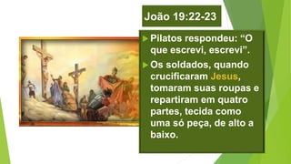 João 19:22-23
 Pilatos respondeu: “O
que escrevi, escrevi”.
 Os soldados, quando
crucificaram Jesus,
tomaram suas roupas e
repartiram em quatro
partes, tecida como
uma só peça, de alto a
baixo.
 