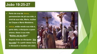 João 19:25-27
 Perto da cruz de Jesus,
permaneciam de pé sua mãe, a
irmã de sua mãe, Maria, mulher
de Clopas e Maria Madalena.
 Jesus, então vendo sua mãe e,
perto dela, o discípulo a quem
amava, disse à sua mãe:
“Mulher, eis teu filho!”
 Depois disse ao discípulo: “Eis
tua mãe!” E a partir dessa hora
o discípulo a recebeu em casa.
 