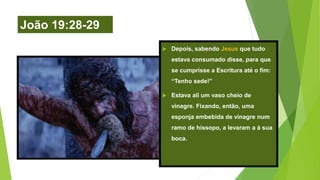 João 19:28-29
 Depois, sabendo Jesus que tudo
estava consumado disse, para que
se cumprisse a Escritura até o fim:
“Tenho sede!”
 Estava ali um vaso cheio de
vinagre. Fixando, então, uma
esponja embebida de vinagre num
ramo de hissopo, a levaram a à sua
boca.
 