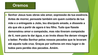 Oremos
 Senhor Jesus tuas obras são amor, expressão da tua essência.
Antes de morrer, pensaste também em quem cuidaria de tua
mãe e a entregaste a João, teu discípulo amado, e disseste a
ela que ele a partir de agora é teu filho. Tudo que fizeste
demonstrou amor e compaixão, mas não tiveram compaixão
de ti, nem para te dar água, e ao invés disso lhe deram vinagre
a beber. Perdão Senhor pelos nossos pecados que te levaram
até aquela rude cruz. Graças por sofreres em meu lugar e de
todos para perdão dos pecados. Amém.
 